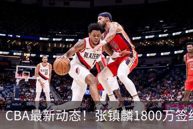CBA最新动态！张镇麟1800万签约，范子铭离队，加盟劲旅